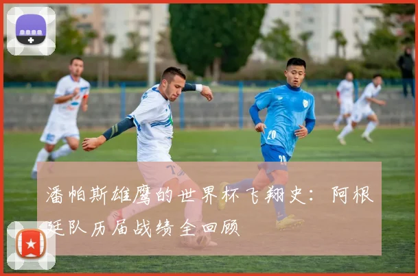 潘帕斯雄鹰的世界杯飞翔史：阿根廷队历届战绩全回顾