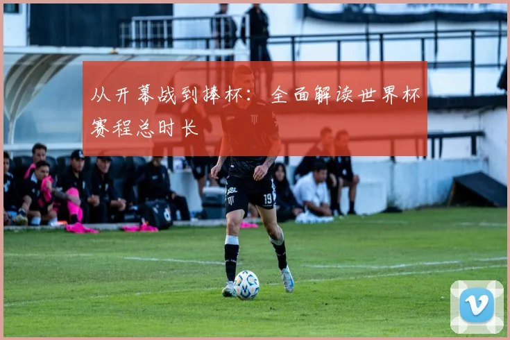 从开幕战到捧杯：全面解读世界杯赛程总时长